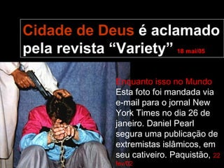 Cidade de Deus é aclamado
pela revista “Variety” 18 mai/05

               Enquanto isso no Mundo
               Esta foto foi mandada via
               e-mail para o jornal New
               York Times no dia 26 de
               janeiro. Daniel Pearl
               segura uma publicação de
               extremistas islâmicos, em
               seu cativeiro. Paquistão, 22
               fev/02
 
