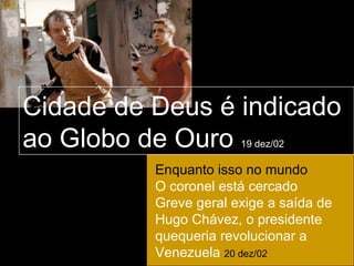 Cidade de Deus é indicado
ao Globo de Ouro       19 dez/02

          Enquanto isso no mundo
          O coronel está cercado
          Greve geral exige a saída de
          Hugo Chávez, o presidente
          quequeria revolucionar a
          Venezuela 20 dez/02
 