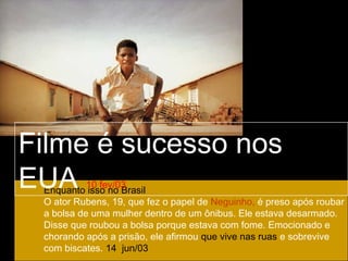 Filme é sucesso nos
EUA        10 fev/03
 Enquanto isso no Brasil
 O ator Rubens, 19, que fez o papel de Neguinho, é preso após roubar
 a bolsa de uma mulher dentro de um ônibus. Ele estava desarmado.
 Disse que roubou a bolsa porque estava com fome. Emocionado e
 chorando após a prisão, ele afirmou que vive nas ruas e sobrevive
 com biscates. 14 jun/03
 