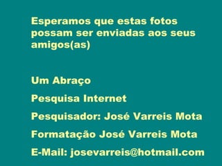 Esperamos que estas fotos
possam ser enviadas aos seus
amigos(as)


Um Abraço
Pesquisa Internet
Pesquisador: José Varreis Mota
Formatação José Varreis Mota
E-Mail: josevarreis@hotmail.com
 