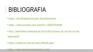 BIBLIOGRAFIA
 https://pt.wikipedia.org/wiki/Ovar#Economia
 https://www.youtube.com/watch?v=3XS607Pxw8M
 http://palmilheiro.blogspot.pt/2016/08/marinas-de-sal-da-ria-de-
aveiro.html
 https://www.cm-ovar.pt/www/default.aspx
 http://www.casamuseuegasmoniz.com/
 