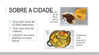 SOBRE A CIDADE
Caldeirad
a de
enguias à
moda de
Aveiro
Pão-de-
Ló de
Ovar,
típico
de Ovar Ovar tem cerca de
55.000 habitantes
 Tem uma área de
148km2
 Localiza-se numa
planície na zona
litoral
 