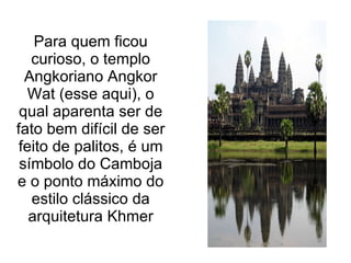 Para quem ficou curioso, o templo Angkoriano Angkor Wat (esse aqui), o qual aparenta ser de fato bem difícil de ser feito de palitos, é um símbolo do Camboja e o ponto máximo do estilo clássico da arquitetura Khmer 