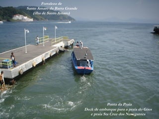 Ao fundo,
praia Sta Cruz dos Navegantes
(em Guarujá)
Deck de embarque para a praia do Góes
e praia Sta Cruz dos Navegantes
Ponta da Praia
Fortaleza de
Santo Amaro da Barra Grande
(ilha de Santo Amaro)
 
