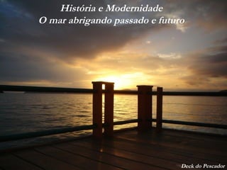 História e Modernidade
O mar abrigando passado e futuro
Deck do Pescador
 