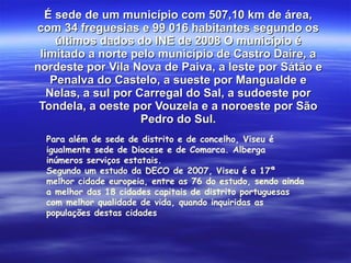 É sede de um município com 507,10 km de área, com 34 freguesias e 99 016 habitantes segundo os últimos dados do INE de 2008 O município é limitado a norte pelo município de Castro Daire, a nordeste por Vila Nova de Paiva, a leste por Sátão e Penalva do Castelo, a sueste por Mangualde e Nelas, a sul por Carregal do Sal, a sudoeste por Tondela, a oeste por Vouzela e a noroeste por São Pedro do Sul. Para além de sede de distrito e de concelho, Viseu é igualmente sede de Diocese e de Comarca. Alberga inúmeros serviços estatais. Segundo um estudo da DECO de 2007, Viseu é a 17ª melhor cidade europeia, entre as 76 do estudo, sendo ainda a melhor das 18 cidades capitais de distrito portuguesas com melhor qualidade de vida, quando inquiridas as populações destas cidades 