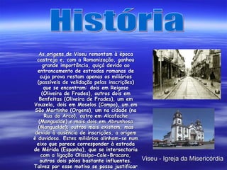 Viseu - Igreja da Misericórdia As origens de Viseu remontam à época castreja e, com a Romanização, ganhou grande importância, quiçá devido ao entroncamento de estradas romanas de cuja prova restam apenas os miliários (passíveis de validação pelas inscrições) que se encontram: dois em Reigoso (Oliveira de Frades), outros dois em Benfeitas (Oliveira de Frades), um em Vouzela, dois em Moselos (Campo), um em São Martinho (Orgens), um na cidade (na Rua do Arco), outro em Alcafache (Mangualde) e mais dois em Abrunhosa (Mangualde); outros mais existem, mas devido à ausência de inscrições, a origem é duvidosa. Estes miliários alinham-se num eixo que parece corresponder à estrada de Mérida (Espanha), que se intersectaria com a ligação Olissipo-Cale-Bracara, outros dois pólos bastante influentes. Talvez por esse motivo se possa justificar a edificação da estrutura defensiva octogonal, de dois quilómetros de perímetro — a Cava de Viriato . História 