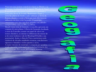 Viseu tem uma posição central em relação ao Distrito e ao Município, localizando-se no designado "Planalto de Viseu". É envolvida por um sistema montanhoso, constituído a norte pelas Serras de Leomil, Montemuro e Lapa, a noroeste a Serra do Arado, a sul e sudoeste as Serras da Estrela e Lousã, e a oeste a Serra que mais directamente influencia esta área, a do Caramulo. O município caracteriza-se por uma superfície irregular com altitudes compreendidas entre os 400 e os 700 m. Situado numa zona de transição, o concelho apresenta um conjunto de microclimas. A Serra do Caramulo, localizada a oeste do Concelho, assume um papel de relevo em termos climáticos, ao atenuar as influências das massas de ar de oeste (embora o vale do Mondego[7] facilite a sua penetração). Assim, o clima de Viseu caracteriza-se pela existência de elevadas amplitudes térmicas, com Invernos rigorosos e húmidos e verões quentes e secos. A maior extensão do município é composta por granitos, sendo esta rocha a principal responsável na formação dos solos existentes. Em menor percentagem ocorrem formações quartezitas e gneisses do pré-câmbrico e arcaico. Geografia 