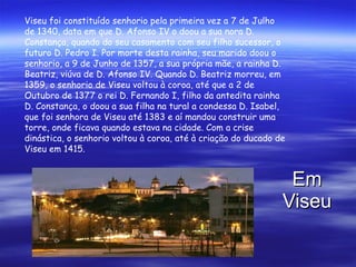 Em Viseu Viseu foi constituído senhorio pela primeira vez a 7 de Julho de 1340, data em que D. Afonso IV o doou a sua nora D. Constança, quando do seu casamento com seu filho sucessor, o futuro D. Pedro I. Por morte desta rainha, seu marido doou o senhorio, a 9 de Junho de 1357, a sua própria mãe, a rainha D. Beatriz, viúva de D. Afonso IV. Quando D. Beatriz morreu, em 1359, o senhorio de Viseu voltou à coroa, até que a 2 de Outubro de 1377 o rei D. Fernando I, filho da antedita rainha D. Constança, o doou a sua filha na tural a condessa D. Isabel, que foi senhora de Viseu até 1383 e aí mandou construir uma torre, onde ficava quando estava na cidade. Com a crise dinástica, o senhorio voltou à coroa, até à criação do ducado de Viseu em 1415. 