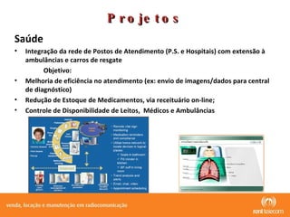 Projetos Saúde  Integração da rede de Postos de Atendimento (P.S. e Hospitais) com extensão à ambulâncias e carros de resgate Objetivo: Melhoria de eficiência no atendimento (ex: envio de imagens/dados para central de diagnóstico) Redução de Estoque de Medicamentos, via receituário on-line; Controle de Disponibilidade de Leitos,  Médicos e Ambulâncias 