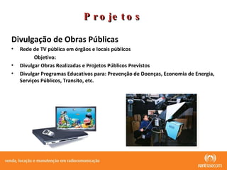 Projetos Divulgação de Obras Públicas  Rede de TV pública em órgãos e locais públicos Objetivo: Divulgar Obras Realizadas e Projetos Públicos Previstos  Divulgar Programas Educativos para: Prevenção de Doenças, Economia de Energia, Serviços Públicos, Transito, etc. 