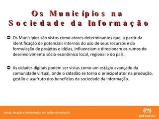 Os Municípios são vistos como atores determinantes que, a partir da  identificação de potenciais internos do uso de seus recursos e da formulação de projetos e idéias, influenciam e direcionam os rumos do desenvolvimento sócio-econômico local, regional e do país.  As cidades digitais podem ser vistas como um estágio avançado da comunidade virtual, onde o cidadão se torna o principal ator na produção, gestão e usufruto dos benefícios da sociedade da informação. Os Municípios na  Sociedade da Informação 