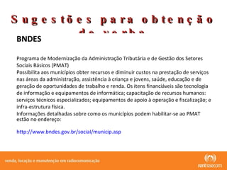 Sugestões para obtenção de verba BNDES  Programa de Modernização da Administração Tributária e de Gestão dos Setores Sociais Básicos (PMAT) Possibilita aos municípios obter recursos e diminuir custos na prestação de serviços nas áreas da administração, assistência à criança e jovens, saúde, educação e de geração de oportunidades de trabalho e renda. Os itens financiáveis são tecnologia de informação e equipamentos de informática; capacitação de recursos humanos: serviços técnicos especializados; equipamentos de apoio à operação e fiscalização; e infra-estrutura física. Informações detalhadas sobre como os municípios podem habilitar-se ao PMAT estão no endereço:  http://www.bndes.gov.br/social/municip.asp 