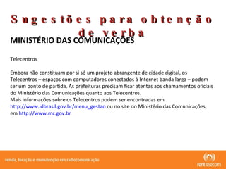 MINISTÉRIO DAS COMUNICAÇÕES Telecentros Embora não constituam por si só um projeto abrangente de cidade digital, os Telecentros – espaços com computadores conectados à Internet banda larga – podem ser um ponto de partida. As prefeituras precisam ficar atentas aos chamamentos oficiais do Ministério das Comunicações quanto aos Telecentros. Mais informações sobre os Telecentros podem ser encontradas em  http://www.idbrasil.gov.br/menu_gestao  ou no site do Ministério das Comunicações, em  http://www.mc.gov.br Sugestões para obtenção de verba 