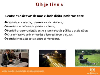Estabelecer um espaço de exercício da cidadania;  Permitir a manifestação política e cultural;  Possibilitar a comunicação entre a administração pública e os cidadãos;  Criar um acervo de informações diferentes sobre a cidade;  Fortalecer os laços sociais entre os moradores.   Objetivos Dentre os objetivos de uma cidade digital podemos citar: 