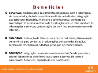 Benefícios GOVERNO : modernização da administração pública, com a integração, via computador, de todas as entidades diretas e indiretas; integração das estruturas tributária, financeira e administrativa; aumento da arrecadação tributária; melhoria da fiscalização; acesso mais imediato às informações e serviços; comunicação via VoIP (voz sobre o protocolo de Internet). CIDADANIA : instalação de telecentros a custos reduzidos; disseminação de terminais para consultas e reclamações por parte dos cidadãos; acesso à Internet para os cidadãos, produção de conhecimento. EDUCAÇÃO : integração das escolas a outras instituições de pesquisa e ensino; laboratórios de informática; acesso a acervos de livros e documentos históricos; capacitação dos professores. 