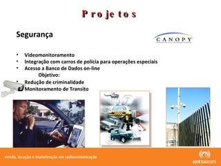 Projetos Segurança  Vídeomonitoramento  Integração com carros de polícia para operações especiais Acesso a Banco de Dados on-line Objetivo: Redução de criminalidade   Monitoramento de Transito 