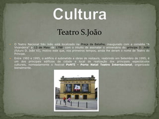 Teatro S.JoãoO Teatro Nacional São João está localizado na Praça da Batalha, inaugurado com a comédia "A Vivandeira" a 13 de Maio de 1798, com o intuito de assinalar o aniversário do príncipe D. João (futuro D. João VI), motivo este que, nos primeiros tempos, ainda lhe deram o nome de Teatro do Príncipe.Entre 1993 e 1995, o edifício é submetido a obras de restauro, reabrindo em Setembro de 1995, é um dos principais edifícios da cidade e local de realização dos principais espectáculos culturais, nomeadamente o festival PoNTI - Porto Natal Teatro Internacional, organizado bienalmente.Cultura