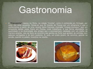 A “Francesinha" nasceu no Porto, na cidade "Invicta", como é conhecida em Portugal, por volta dos anos sessenta. Pensa-se que foi trazida de França por um emigrante e que a confeccionou a partir de uma receita típica francesa chamada "croque-monsieur” que um emigrante tantas vezes fizera em França, onde trabalhava. A sua forma abundante na quantidade e na diversidade dos artigos que a acompanham, adubada com um molho de marisco picante, veio de facto ao encontro das gentes do Porto que gostam de comidas com sabores carregados e de bom sustento. É, pois, um prato jovem, de convívio, grande na porção, quente no palato, inventivo na receita. Gastronomia