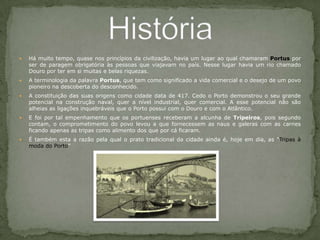 Há muito tempo, quase nos princípios da civilização, havia um lugar ao qual chamaram Portus por ser de paragem obrigatória às pessoas que viajavam no país. Nesse lugar havia um rio chamado Douro por ter em si muitas e belas riquezas.A terminologia da palavra Portus, que tem como significado a vida comercial e o desejo de um povo pioneiro na descoberta do desconhecido.A constituição das suas origens como cidade data de 417. Cedo o Porto demonstrou o seu grande potencial na construção naval, quer a nível industrial, quer comercial. A esse potencial não são alheias as ligações inquebráveis que o Porto possui com o Douro e com o Atlântico.E foi por tal empenhamento que os portuenses receberam a alcunha de Tripeiros, pois segundo contam, o comprometimento do povo levou a que fornecessem as naus e galeras com as carnes ficando apenas as tripas como alimento dos que por cá ficaram.É também esta a razão pela qual o prato tradicional da cidade ainda é, hoje em dia, as "Tripas à moda do Porto”História 