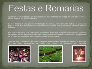 Apesar de São João Baptista ser o padroeiro que mais se festeja na Europa, na noite de São João, a cidade do Porto é a que mais festeja! S. João tripeiro é uma grande manifestação de massas, eminentemente festiva, de puro cariz popular e que dura toda uma noite, com uma cidade inteira na rua, em alegre e fraterno convívio colectivo.Nas ruas passeiam-se com o alho-porro, os martelos de plástico, compram-se manjericos  e comem-se sardinha assada. Fazem-se subir balões confeccionados com papéis de várias cores que passeiam no ar como sóis iluminados sob o impulso do calor de uma chama. Todos os anos, à meia-noite em ponto, o Fogo de Artifício marca o ponto alto da festa, e as rusgas de São João espalham-se de bairro em bairro, de freguesia em freguesia.Festas e Romarias