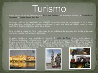 Como pontos turísticos, destacam-se a Torre dos Clérigos  da autoria de Nasoni,  a Fundação de Serralves, o Museu Soares dos  Reis.   O Centro Histórico foi classificado pela UNESCO como Património da Humanidade. A Foz é outra zona altamente turística, por muitos considerada a mais bela zona da cidade, onde se pode desfrutar o Oceano Atlântico e a Foz do rio Douro .Hoje em dia, a cidade do Porto recebe mais de um milhão de turistas por ano, tendo-se tornado numa das cidades mais visitadas da Europa. O vinho também é uma atracção no turismo. O vinho do Porto é um vinho natural e fortificado, produzido exclusivamente a partir de uvas provenientes da região demarcada do Douro, no norte de Portugal a cerca de 100 km a leste do Porto, Régua e Pinhão são os principais centros de produção, mas algumas das melhores vinhas ficam na zona mais a leste. A bebida que tem o nome da cidade é o vinho do Porto, é produzido na região vitivinícola do Alto Douro (a mais antiga região demarcada do mundo).Turismo