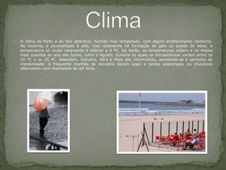 O clima do Porto é do tipo atlântico: húmido mas temperado, com algum arrefecimento nocturno. No Inverno, a pluviosidade é alta, mas raramente há formação de gelo ou queda de neve: a temperatura só muito raramente é inferior a 0 ºC. No Verão, as temperaturas sobem e os meses mais quentes do ano são Junho, Julho e Agosto, durante os quais as temperaturas variam entre os 20 ºC e os 35 ºC. Setembro, Outubro, Abril e Maio são intermédios, assistindo-se a períodos de instabilidade: é frequente manhãs de nevoeiro darem lugar a tardes solarengas, ou chuviscos alternarem com momentos de sol forte. Clima