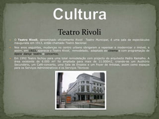 Teatro RivoliO Teatro Rivoli, denominado oficialmente Rivoli  Teatro Municipal, é uma sala de espectáculos inaugurada em 1913, então chamado Teatro Nacional.Nos anos seguintes, mudanças no centro urbano obrigaram a repensar e modernizar o imóvel, e assim, em 1923, aparecia o Teatro Rivoli,  remodelado,  adaptado ao cinema e com programação de ópera, dança, teatro e concertos.Em 1992 Teatro fechou para uma total remodelação com projecto do arquitecto Pedro Ramalho. A área existente de 6.000 m² foi ampliada para mais de 11.000m2, criando-se um Auditório Secundário, um Café-concerto, uma Sala de Ensaios e um Foyer de Artistas, assim como espaços para os Serviços Administrativos e os Serviços TécnicosCultura