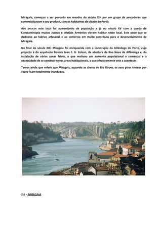 Miragaia, começou a ser povoada em meados do século XIII por um grupo de pescadores que
comercializavam o seu produto, com os habitantes da cidade do Porto.
Aos poucos este local foi aumentando de população e já no século XV com a queda de
Constantinopla muitos Judeus e cristãos Arménios vieram habitar neste local. Este povo que se
dedicava ao fabrico artesanal e ao comércio em muito contribuiu para o desenvolvimento de
Miragaia.
No final do século XIX, Miragaia foi enriquecida com a construção da Alfândega do Porto, cujo
projecto é do arquitecto francês Jean F. G. Colson, da abertura da Rua Nova de Alfândega e, da
instalação de várias zonas fabris, o que motivou um aumento populacional e comercial e a
necessidade de se construir novas áreas habitacionais, o que efectivamente veio a acontecer.
Temos ainda que referir que Miragaia, aquando as cheias do Rio Douro, os seus pisos térreos por
vezes ficam totalmente inundados.
2.6 – MIRAGAIA
 