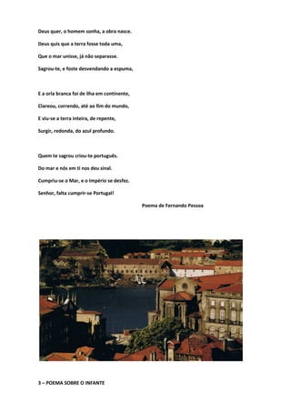 Deus quer, o homem sonha, a obra nasce.
Deus quis que a terra fosse toda uma,
Que o mar unisse, já não separasse.
Sagrou-te, e foste desvendando a espuma,
E a orla branca foi de ilha em continente,
Clareou, correndo, até ao fim do mundo,
E viu-se a terra inteira, de repente,
Surgir, redonda, do azul profundo.
Quem te sagrou criou-te português.
Do mar e nós em ti nos deu sinal.
Cumpriu-se o Mar, e o Império se desfez.
Senhor, falta cumprir-se Portugal!
Poema de Fernando Pessoa
3 – POEMA SOBRE O INFANTE
 