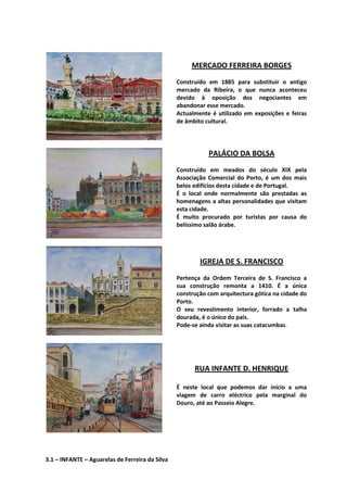 MERCADO FERREIRA BORGES
Construído em 1885 para substituir o antigo
mercado da Ribeira, o que nunca aconteceu
devido à oposição dos negociantes em
abandonar esse mercado.
Actualmente é utilizado em exposições e feiras
de âmbito cultural.
PALÁCIO DA BOLSA
Construído em meados do século XIX pela
Associação Comercial do Porto, é um dos mais
belos edifícios desta cidade e de Portugal.
É o local onde normalmente são prestadas as
homenagens a altas personalidades que visitam
esta cidade.
É muito procurado por turistas por causa do
belíssimo salão árabe.
IGREJA DE S. FRANCISCO
Pertença da Ordem Terceira de S. Francisco a
sua construção remonta a 1410. É a única
construção com arquitectura gótica na cidade do
Porto.
O seu revestimento interior, forrado a talha
dourada, é o único do país.
Pode-se ainda visitar as suas catacumbas.
RUA INFANTE D. HENRIQUE
É neste local que podemos dar início a uma
viagem de carro eléctrico pela marginal do
Douro, até ao Passeio Alegre.
3.1 – INFANTE – Aguarelas de Ferreira da Silva
 