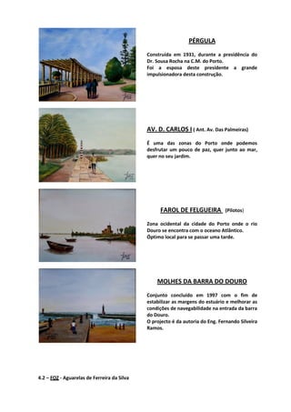 PÉRGULA
Construída em 1931, durante a presidência do
Dr. Sousa Rocha na C.M. do Porto.
Foi a esposa deste presidente a grande
impulsionadora desta construção.
AV. D. CARLOS I ( Ant. Av. Das Palmeiras)
É uma das zonas do Porto onde podemos
desfrutar um pouco de paz, quer junto ao mar,
quer no seu jardim.
FAROL DE FELGUEIRA (Pilotos)
Zona ocidental da cidade do Porto onde o rio
Douro se encontra com o oceano Atlântico.
Óptimo local para se passar uma tarde.
MOLHES DA BARRA DO DOURO
Conjunto concluído em 1997 com o fim de
estabilizar as margens do estuário e melhorar as
condições de navegabilidade na entrada da barra
do Douro.
O projecto é da autoria do Eng. Fernando Silveira
Ramos.
4.2 – FOZ - Aguarelas de Ferreira da Silva
 