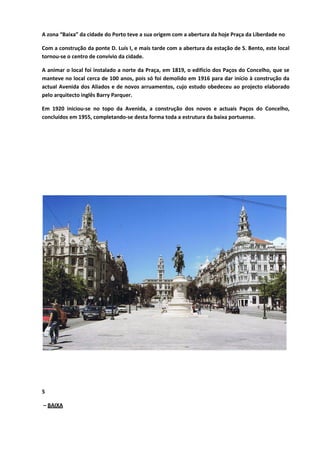 A zona “Baixa” da cidade do Porto teve a sua origem com a abertura da hoje Praça da Liberdade no
Com a construção da ponte D. Luís I, e mais tarde com a abertura da estação de S. Bento, este local
tornou-se o centro de convívio da cidade.
A animar o local foi instalado a norte da Praça, em 1819, o edifício dos Paços do Concelho, que se
manteve no local cerca de 100 anos, pois só foi demolido em 1916 para dar início à construção da
actual Avenida dos Aliados e de novos arruamentos, cujo estudo obedeceu ao projecto elaborado
pelo arquitecto inglês Barry Parquer.
Em 1920 iniciou-se no topo da Avenida, a construção dos novos e actuais Paços do Concelho,
concluídos em 1955, completando-se desta forma toda a estrutura da baixa portuense.
5
– BAIXA
 