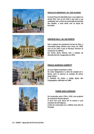 PRAÇA DA LIBERDADE E AV. DOS ALIADOS
A actual Praça da Liberdade teve a sua origem no
século XVII, mas só em 1916 é que teve a sua
amplitude com o inicio da construção da Avenida
dos Aliados, e mais tarde com os Paços do
Concelho.
EDIFÍCIO DA C. M. DO PORTO
Sob o projecto do arquitecto Correia da Silva, a
construção desta Câmara teve início em 1920,
mas só em 1957 é que os Serviços Técnicos se
instalaram no edifício.
Em frente desta Câmara tem a estátua de
Almeida Garrett, inaugurada em 1954.
PRAÇA ALMEIDA GARRETT
As suas origens remontam a 1521.
De visita obrigatória é o átrio da estação de S.
Bento, para se admirar os azulejos do pintor
Jorge Colaço.
É também de visitar a antiga Igreja dos
Congregados, edificada em 1680.
TORRE DOS CLÉRIGOS
Foi construída entre 1754 e 1763, com projecto
do arquitecto Nicolau Nazoni.
A torre tem uma altura de 75 metros e com
escadaria de 225 degraus.
À data da construção era o edifício mais alto de
Portugal.
5.1 – BAIXA – Aguarelas de Ferreira da Silva
 
