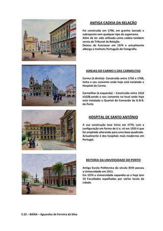 ANTIGA CADEIA DA RELAÇÃO
Foi construída em 1796, em granito lavrado e
sobreposto sem qualquer tipo de argamassa.
Além de ter sido utilizada como cadeia também
serviu de Tribunal da Relação.
Deixou de funcionar em 1974 e actualmente
alberga o Instituto Português de Fotografia.
IGREJAS DO CARMO E DAS CARMELITAS
Carmo (à direita)- Construída entre 1756 e 1768,
tinha o seu convento onde hoje está instalado o
Hospital do Carmo.
Carmelitas (à esquerda) – Construída entre 1616
e1628,sendo o seu convento no local onde hoje
está instalado o Quartel do Comando da G.N.R.
do Porto
HOSPITAL DE SANTO ANTÓNIO
A sua construção teve início em 1779, com a
configuração em forma de U e, só em 1933 é que
foi ampliado alterando para uma base quadrada.
Actualmente é dos hospitais mais modernos em
Portugal.
REITORIA DA UNIVERSIDADE DO PORTO
Antiga Escola Politécnica do século XVIII passou
a Universidade em 1911.
Em 1974 a Universidade expandiu-se e hoje tem
14 Faculdades espalhadas por vários locais da
cidade.
5.22 – BAIXA – Aguarelas de Ferreira da Silva
 
