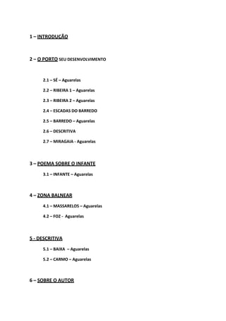 1 – INTRODUÇÃO
2 – O PORTO SEU DESENVOLVIMENTO
2.1 – SÉ – Aguarelas
2.2 – RIBEIRA 1 – Aguarelas
2.3 – RIBEIRA 2 – Aguarelas
2.4 – ESCADAS DO BARREDO
2.5 – BARREDO – Aguarelas
2.6 – DESCRITIVA
2.7 – MIRAGAIA - Aguarelas
3 – POEMA SOBRE O INFANTE
3.1 – INFANTE – Aguarelas
4 – ZONA BALNEAR
4.1 – MASSARELOS – Aguarelas
4.2 – FOZ - Aguarelas
5 - DESCRITIVA
5.1 – BAIXA – Aguarelas
5.2 – CARMO – Aguarelas
6 – SOBRE O AUTOR
 