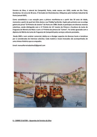 Ferreira da Silva, é natural de Campanhã, Porto, onde nasceu em 1932; reside em Rio Tinto,
Gondomar, há cerca de 40 anos. É formado em Electrotecnia e Máquinas pelo Instituto Industrial do
Porto (actual ISEP).
Como autodidacta a sua vocação para a pintura manifestou-se a partir dos 50 anos de idade,
momento a partir do qual tem feito desta o seu”Hobby”preferido. Expôs pela primeira vez na antiga
galeria do jornal “O Primeiro de Janeiro” do Porto em 1988. Desde aí participou em diversas mostras
colectivas, sendo distinguido com o 1º Prémio da 11ª mostra de Pintura e Escultura da Junta de
Freguesia de Moreira da Maia e com o 1º Prémio de pintura da “Lúmen”. Foi ainda agraciado com o
diploma de Mérito da Junta de Freguesia de Campanhã pelos serviços culturais prestados.
Desde 2005 e sem carácter comercial, dedica-se a divulgar aspectos de diversos locais e temáticas
por si consideradas de interesse colectivo. Cada matéria e locais invocados são acompanhados de
uma síntese histórica que as enquadra.
Email: manuelferreiradasilva32@gmail.com
6 – SOBRE O AUTOR – Aguarelas de Ferreira da Silva
 