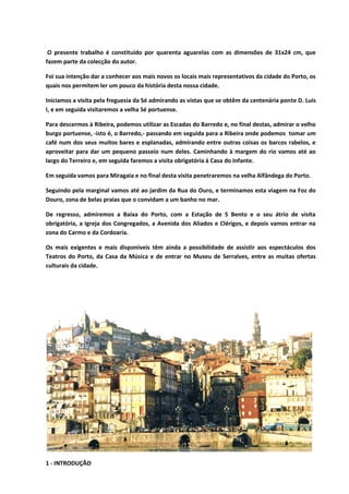 O presente trabalho é constituído por quarenta aguarelas com as dimensões de 31x24 cm, que
fazem parte da colecção do autor.
Foi sua intenção dar a conhecer aos mais novos os locais mais representativos da cidade do Porto, os
quais nos permitem ler um pouco da história desta nossa cidade.
Iniciamos a visita pela freguesia da Sé admirando as vistas que se obtêm da centenária ponte D. Luís
I, e em seguida visitaremos a velha Sé portuense.
Para descermos à Ribeira, podemos utilizar as Escadas do Barredo e, no final destas, admirar o velho
burgo portuense, -isto é, o Barredo,- passando em seguida para a Ribeira onde podemos tomar um
café num dos seus muitos bares e esplanadas, admirando entre outras coisas os barcos rabelos, e
aproveitar para dar um pequeno passeio num deles. Caminhando à margem do rio vamos até ao
largo do Terreiro e, em seguida faremos a visita obrigatória à Casa do Infante.
Em seguida vamos para Miragaia e no final desta visita penetraremos na velha Alfândega do Porto.
Seguindo pela marginal vamos até ao jardim da Rua do Ouro, e terminamos esta viagem na Foz do
Douro, zona de belas praias que o convidam a um banho no mar.
De regresso, admiremos a Baixa do Porto, com a Estação de S Bento e o seu átrio de visita
obrigatória, a Igreja dos Congregados, a Avenida dos Aliados e Clérigos, e depois vamos entrar na
zona do Carmo e da Cordoaria.
Os mais exigentes e mais disponíveis têm ainda a possibilidade de assistir aos espectáculos dos
Teatros do Porto, da Casa da Música e de entrar no Museu de Serralves, entre as muitas ofertas
culturais da cidade.
1 - INTRODUÇÃO
 