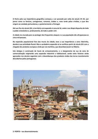 O Porto pela sua importância geográfica começou a ser povoado por volta do século VII AC, por
povos como os fenícios, cartagineses, romanos, árabes e, mais tarde pelos cristãos, o que deu
origem ao condado portucalense, e posteriormente a Portugal.
Até aos fins do século XIII, o território correspondia à zona da Sé, onde o seu Bispo dispunha de todo
o poder eclesiástico e, praticamente, de todo o poder civil.
A cidade era murada para se proteger dos frequentes ataques e a sua população não ultrapassava as
cinco mil pessoas.
Na expansão populacional fora dos muros da cidade, teve a sua importância a zona ribeirinha,
devido à sua actividade fluvial. Mas a verdadeira expansão só se verificou partir do século XIV com a
chegada dos produtos europeus vindo por via marítima, que desembarcavam na Ribeira.
Isto obrigou à construção de locais de armazenamento, e o alargamento da sua da zona de
comercialização originando uma expansão industrial e habitacional, sendo estes factores ainda
agravados nos séculos seguintes com o desembarque dos produtos vindos das terras recentemente
descobertas pelos portugueses.
2- PORTO – seu desenvolvimento
 
