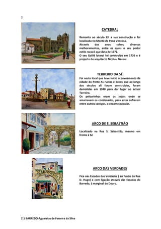 2
CATEDRAL
Remonta ao século XII a sua construção e foi
localizada no Monte de Pena Ventosa.
Através dos anos sofreu diversos
melhoramentos, entre os quais o seu portal
estilo rococó que data de 1772.
O seu Galilé lateral foi construído em 1736 e é
projecto do arquitecto Nicolau Nazoni.
TERREIRO DA SÉ
Foi neste local que teve início o povoamento da
cidade do Porto As ruelas e becos que ao longo
dos séculos ali foram construídos, foram
demolidas em 1940 para dar lugar ao actual
Terreiro.
Os pelourinhos eram os locais onde se
amarravam os condenados, para estes sofrerem
entre outros castigos, o vexame popular.
ARCO DE S. SEBASTIÃO
Localizado na Rua S. Sebastião, mesmo em
frente à Sé
ARCO DAS VERDADES
Fica nas Escadas das Verdades ( ao fundo da Rua
D. Hugo) e com ligação através das Escadas do
Barredo, à marginal do Douro.
2.1 BARREDO-Aguarelas de Ferreira da Silva
 