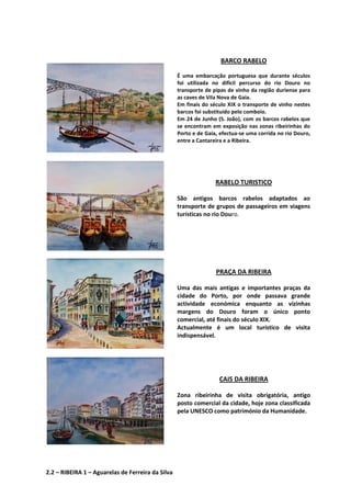 BARCO RABELO
É uma embarcação portuguesa que durante séculos
foi utilizada no difícil percurso do rio Douro no
transporte de pipas de vinho da região duriense para
as caves de Vila Nova de Gaia.
Em finais do século XIX o transporte de vinho nestes
barcos foi substituído pelo comboio.
Em 24 de Junho (S. João), com os barcos rabelos que
se encontram em exposição nas zonas ribeirinhas do
Porto e de Gaia, efectua-se uma corrida no rio Douro,
entre a Cantareira e a Ribeira.
RABELO TURISTICO
São antigos barcos rabelos adaptados ao
transporte de grupos de passageiros em viagens
turísticas no rio Douro.
PRAÇA DA RIBEIRA
Uma das mais antigas e importantes praças da
cidade do Porto, por onde passava grande
actividade económica enquanto as vizinhas
margens do Douro foram o único ponto
comercial, até finais do século XIX.
Actualmente é um local turístico de visita
indispensável.
CAIS DA RIBEIRA
Zona ribeirinha de visita obrigatória, antigo
posto comercial da cidade, hoje zona classificada
pela UNESCO como património da Humanidade.
2.2 – RIBEIRA 1 – Aguarelas de Ferreira da Silva
 