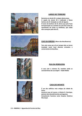 LARGO DO TERREIRO
Remonta ao século XV a origem desta praça.
A capela do século XII é dedicada a Nossa
Senhora do Ó, festejada no mês de Agosto.
O nome de Senhora do Ó, deriva que pela Festa
da Expectação ser cantada nos sete dias antes do
nascimento de Cristo as Antífonas, que todas
elas começam pela letra Ó.
CAIS DA RIBEIRA (Muro dos Bacalhoeiros)
Tem este nome por ali em tempos idos se terem
instalado neste local diversos armazéns e
comerciantes de bacalhau.
RUA DA REBOLEIRA
A casa com o número 55, mantém ainda as
características da sua origem – Idade Média
CASA DO INFANTE
É um dos edifícios mais antigos da cidade do
Porto.
Consta-se que ali nasceu o Infante D. Henrique,
patrono dos descobrimentos portugueses.
Actualmente funciona como Arquivo Histórico
Municipal.
2.3 – RIBEIRA 2 – Aguarelas de Ferreira da Silva
 