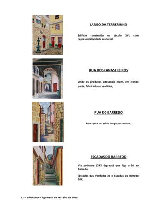 LARGO DO TERRERINHO
Edifício construído no século XVI, com
representatividade senhorial.
RUA DOS CANASTREIROS
Onde os produtos artesanais eram, em grande
parte, fabricados e vendidos.
RUA DO BARREDO
Rua típica do velho burgo portuense.
ESCADAS DO BARREDO
Via pedestre (243 degraus) que liga a Sé ao
Barredo
(Escadas das Verdades 39 e Escadas do Barredo
204)
2.5 – BARREDO – Aguarelas de Ferreira da Silva
 