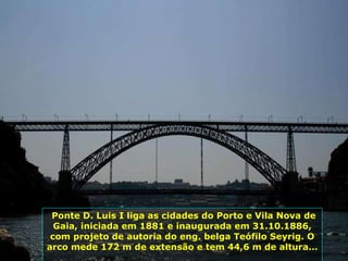Ponte D. Luis I liga as cidades do Porto e Vila Nova de Gaia, iniciada em 1881 e inaugurada em 31.10.1886, com projeto de autoria do eng. belga Teófilo Seyrig. O arco mede 172 m de extensão e tem 44,6 m de altura...  