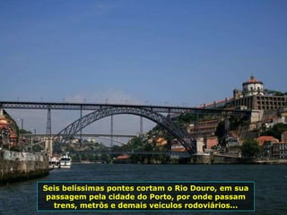 Seis belíssimas pontes cortam o Rio Douro, em sua passagem pela cidade do Porto, por onde passam trens, metrôs e demais veículos rodoviários... 