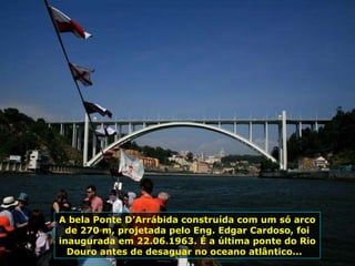 A bela Ponte D’Arrábida construída com um só arco de 270 m, projetada pelo Eng. Edgar Cardoso, foi inaugurada em 22.06.1963. É a última ponte do Rio Douro antes de desaguar no oceano atlântico...  