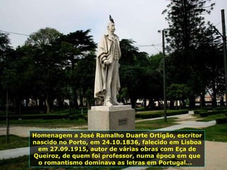 Homenagem a José Ramalho Duarte Ortigão, escritor nascido no Porto, em 24.10.1836, falecido em Lisboa em 27.09.1915, autor de várias obras com Eça de Queiroz, de quem foi professor, numa época em que o romantismo dominava as letras em Portugal...  