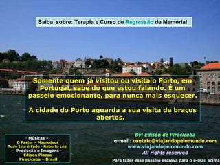 Músicas –  O Pastor – Madredeus Tudo Isto é Fado - Roberto Leal -  Produção e Imagens -  Edison Piazza Piracicaba – Brasil Somente quem já visitou ou visita o Porto, em Portugal, sabe do que estou falando. É um passeio emocionante, para nunca mais esquecer. A cidade do Porto aguarda a sua visita de braços abertos.  Para fazer esse passeio escreva para o e-mail acima Saiba  sobre: Terapia e Curso de  Regressão  de Memória! 