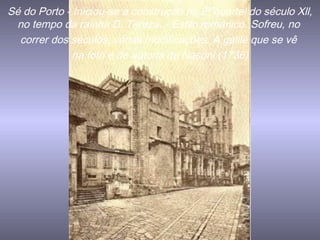 Sé do Porto - Iniciou-se a construção no 2º quartel do século Xll,
no tempo da rainha D. Tereza. - Estilo românico. Sofreu, no
correr dos séculos, várias modificações. A galilé que se vê
na foto é de autoria de Nasoni (1736)
 
