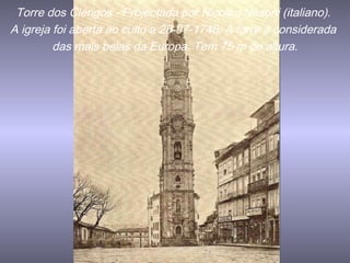 Torre dos Clérigos - Projectada por Nicolau Nasoni (italiano).
A igreja foi aberta ao culto a 28-07-1748. A torre é considerada
das mais belas da Europa. Tem 75 m de altura.
 